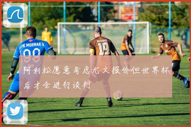 阿利松愿意考虑尤文报价但世界杯后才会进行谈判