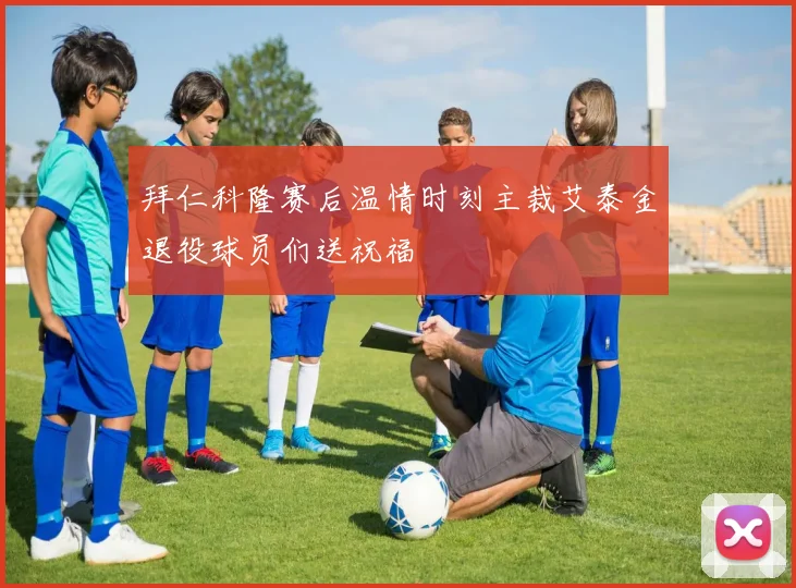 拜仁科隆赛后温情时刻主裁艾泰金退役球员们送祝福
