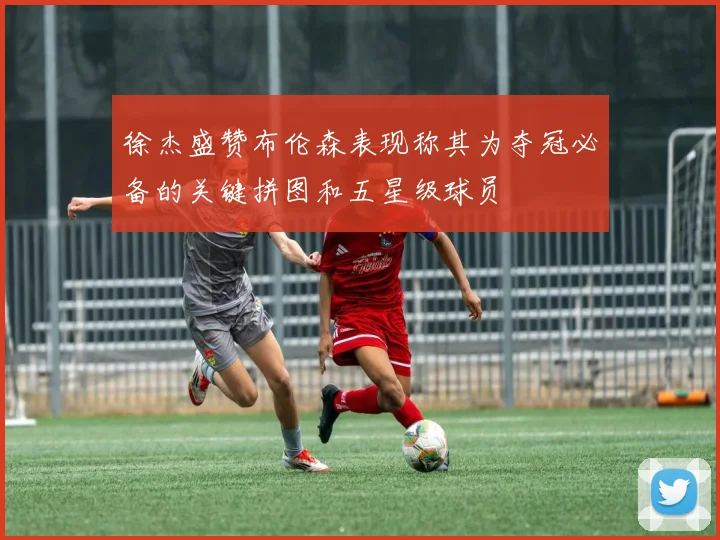 徐杰盛赞布伦森表现称其为夺冠必备的关键拼图和五星级球员
