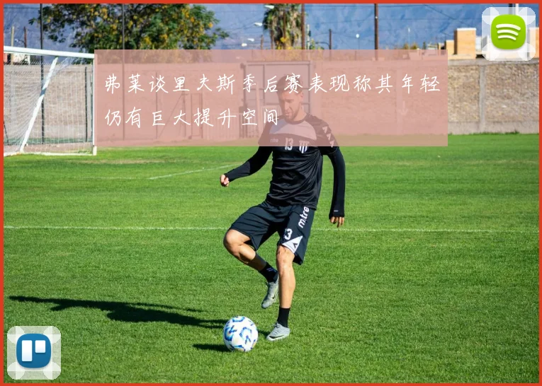 弗莱谈里夫斯季后赛表现称其年轻仍有巨大提升空间