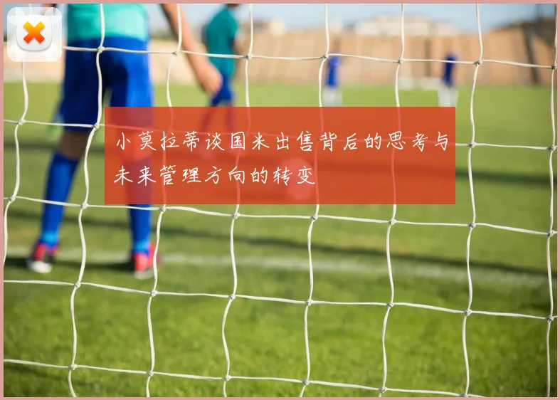 小莫拉蒂谈国米出售背后的思考与未来管理方向的转变