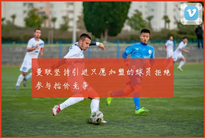 曼联坚持引进只愿加盟的球员拒绝参与抬价竞争