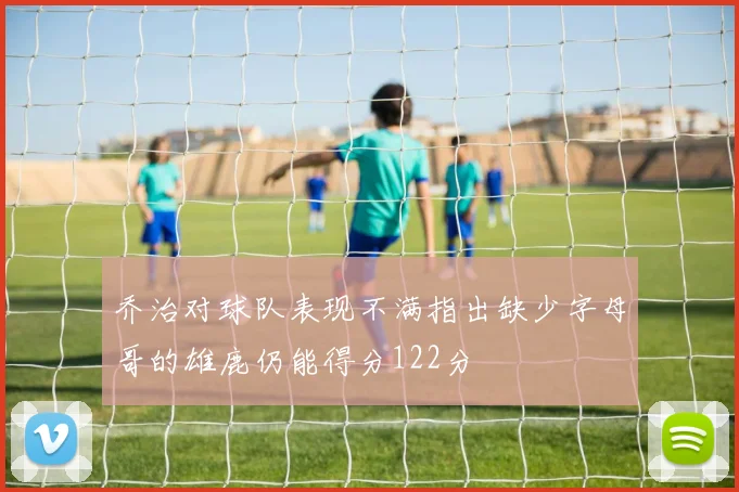 乔治对球队表现不满指出缺少字母哥的雄鹿仍能得分122分