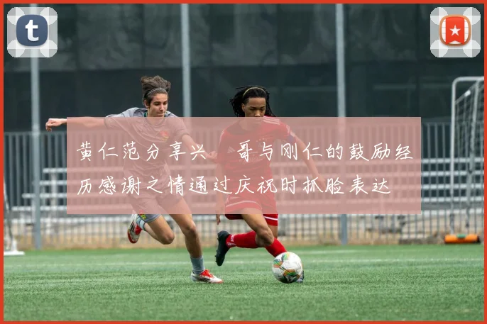 黄仁范分享兴慜哥与刚仁的鼓励经历感谢之情通过庆祝时抓脸表达