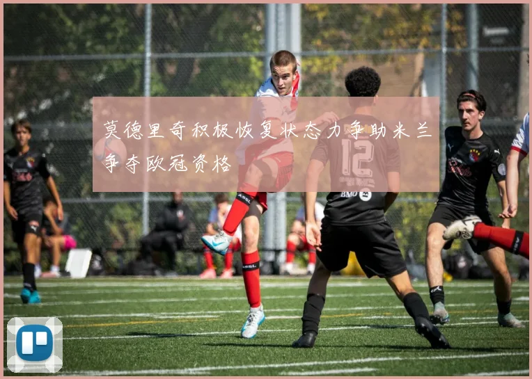 莫德里奇积极恢复状态力争助米兰争夺欧冠资格