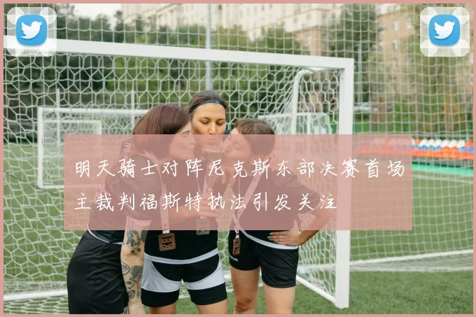 明天骑士对阵尼克斯东部决赛首场主裁判福斯特执法引发关注