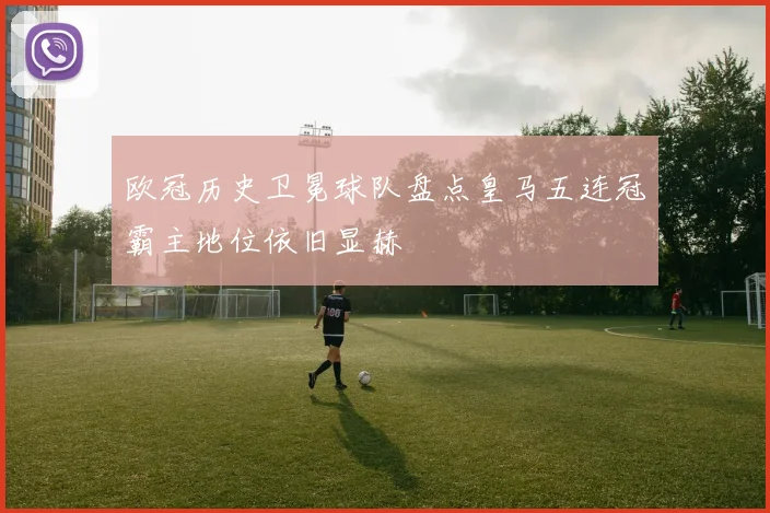 欧冠历史卫冕球队盘点皇马五连冠霸主地位依旧显赫