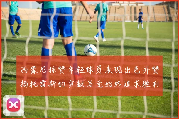 西蒙尼称赞年轻球员表现出色并赞扬托雷斯的贡献马竞始终追求胜利