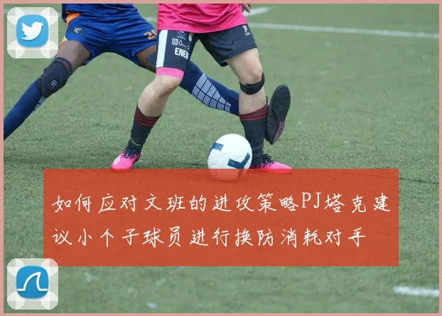 如何应对文班的进攻策略PJ塔克建议小个子球员进行换防消耗对手