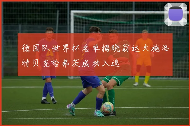 德国队世界杯名单揭晓翁达夫施洛特贝克哈弗茨成功入选