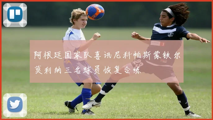 阿根廷国家队喜讯尼科帕斯蒙铁尔莫利纳三名球员恢复合练