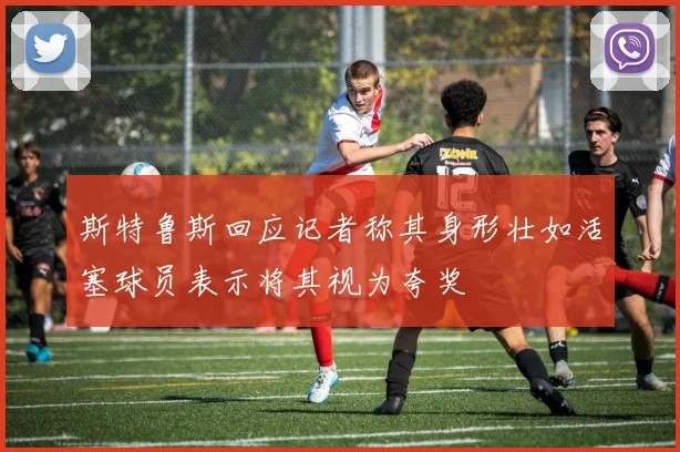 斯特鲁斯回应记者称其身形壮如活塞球员表示将其视为夸奖