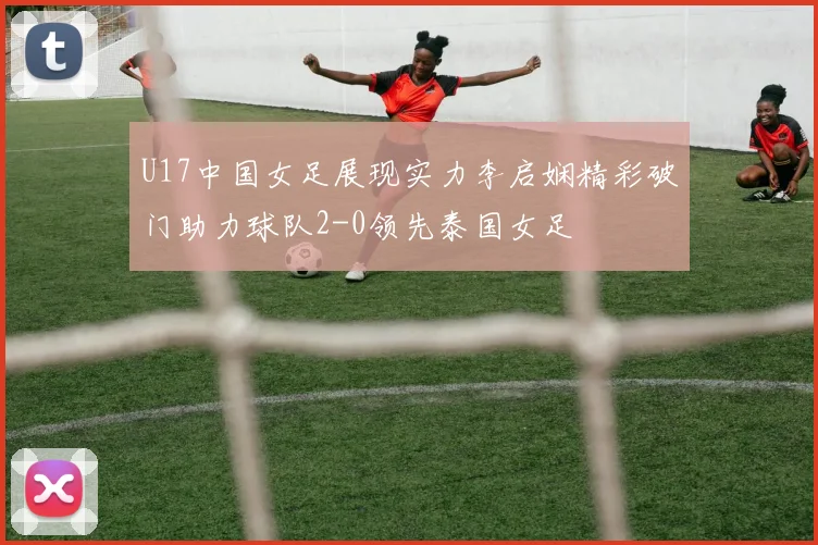U17中国女足展现实力李启娴精彩破门助力球队2-0领先泰国女足