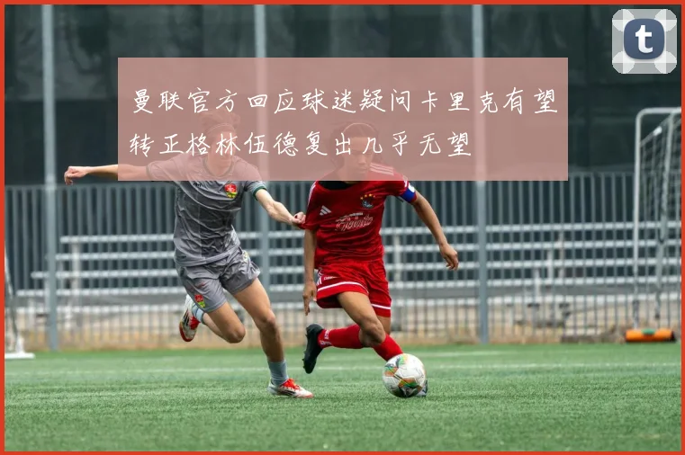 曼联官方回应球迷疑问卡里克有望转正格林伍德复出几乎无望