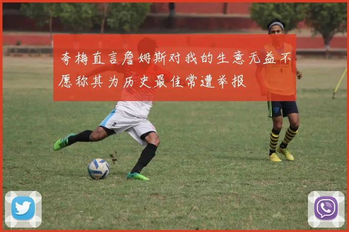 夸梅直言詹姆斯对我的生意无益不愿称其为历史最佳常遭举报