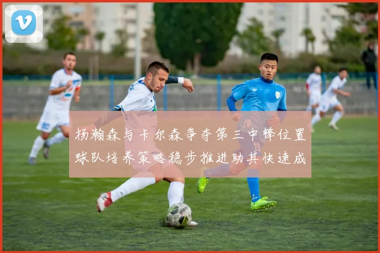 杨瀚森与卡尔森争夺第三中锋位置球队培养策略稳步推进助其快速成长