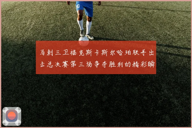 马刺三卫福克斯卡斯尔哈珀联手出击总决赛第三场争夺胜利的精彩瞬间