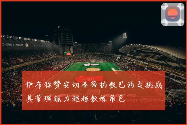 伊布称赞安切洛蒂执教巴西是挑战其管理能力超越教练角色