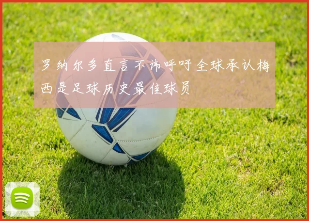 罗纳尔多直言不讳呼吁全球承认梅西是足球历史最佳球员