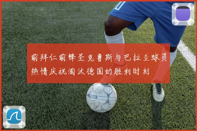 前拜仁前锋圣克鲁斯与巴拉圭球员热情庆祝淘汰德国的胜利时刻
