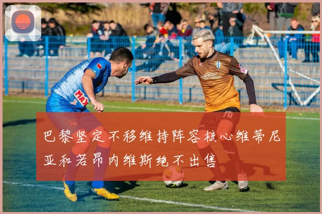 巴黎坚定不移维持阵容核心维蒂尼亚和若昂内维斯绝不出售