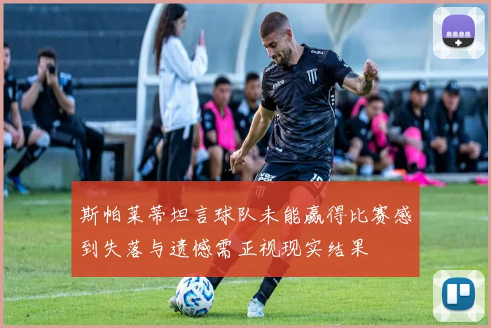 斯帕莱蒂坦言球队未能赢得比赛感到失落与遗憾需正视现实结果